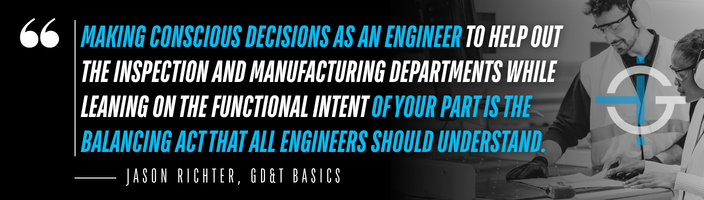 Making conscious decisions as an engineer to help out the inspection and manufacturing departments while leaning on the functional intent of your part is the balancing act that all engineers should understand. – Jason Richter